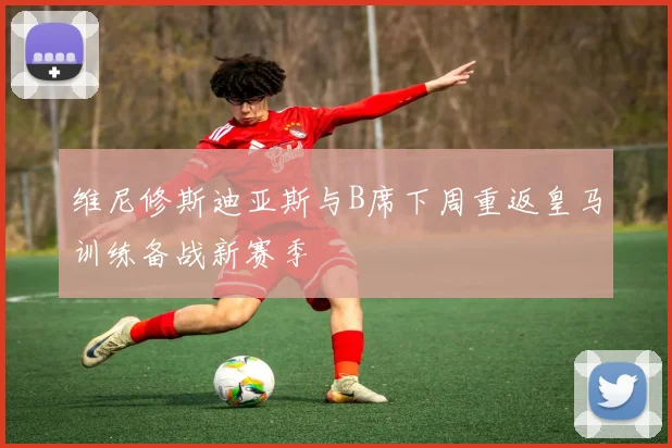 维尼修斯迪亚斯与B席下周重返皇马训练备战新赛季